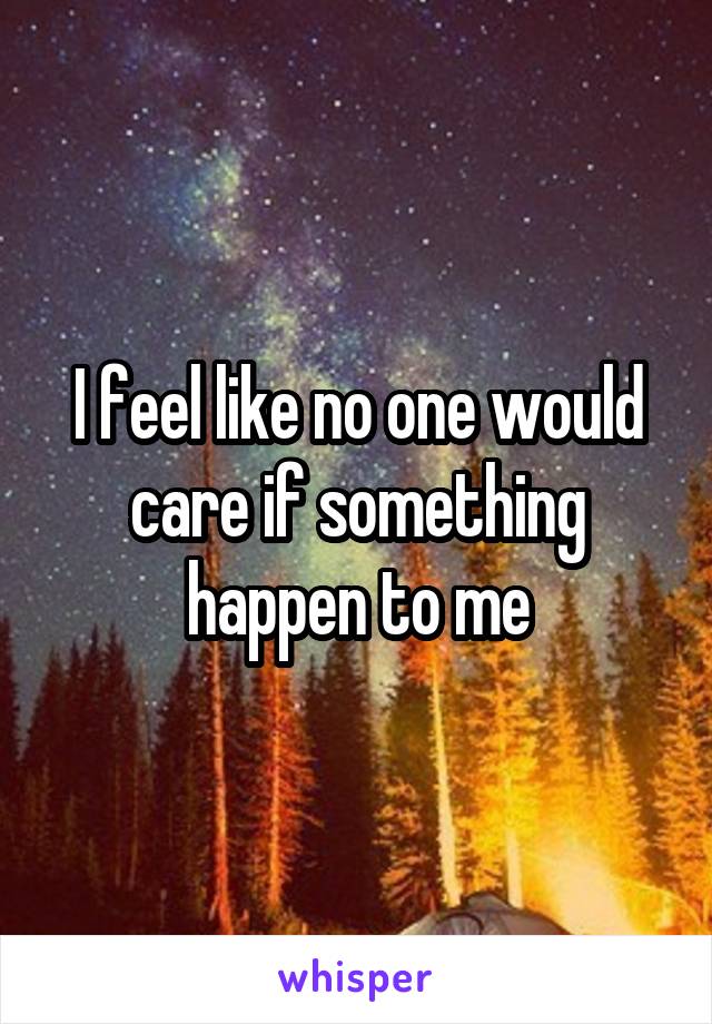 I feel like no one would care if something happen to me