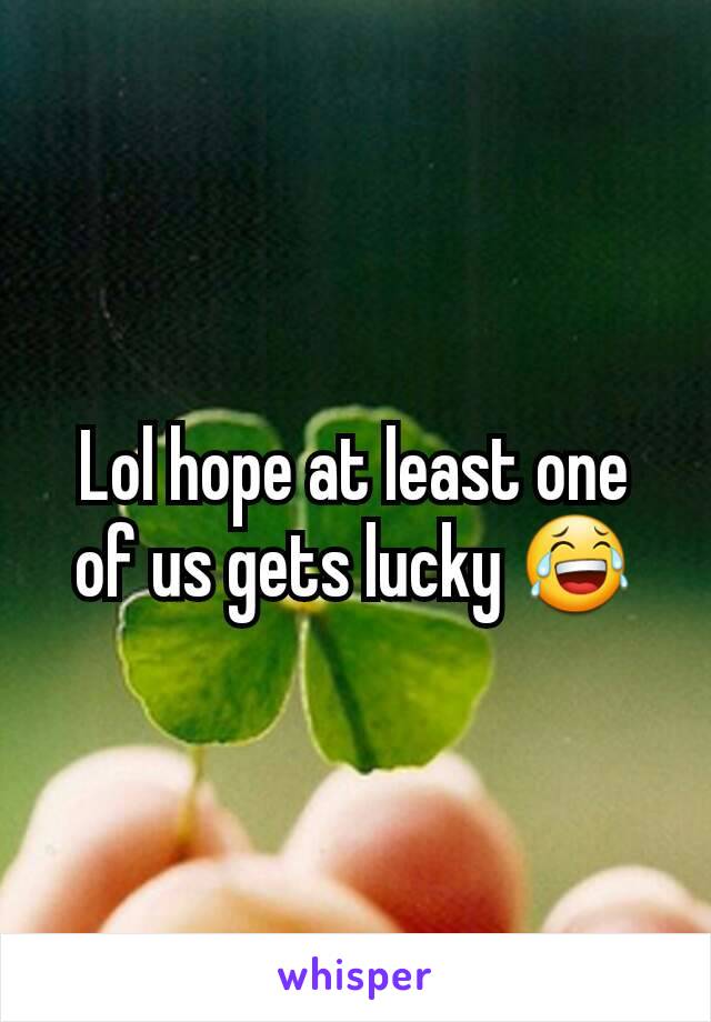 Lol hope at least one of us gets lucky 😂