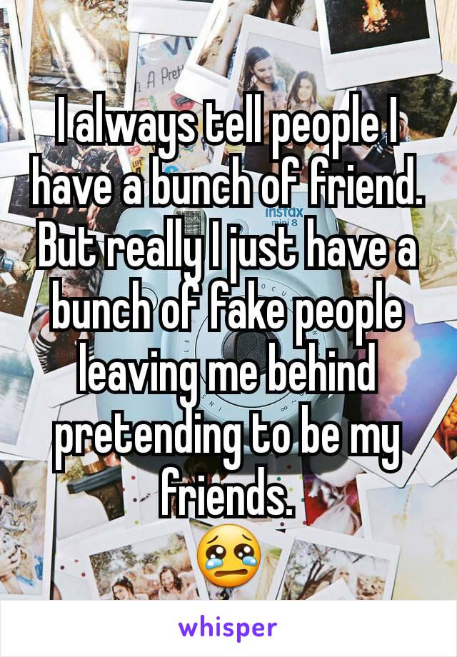 I always tell people I have a bunch of friend. But really I just have a bunch of fake people leaving me behind pretending to be my friends.
😢