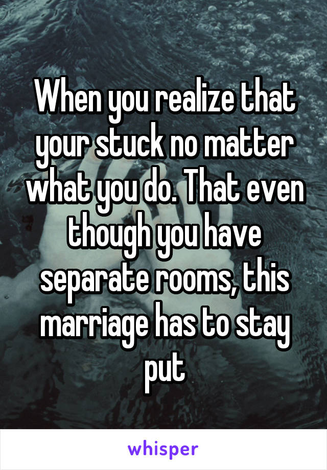 When you realize that your stuck no matter what you do. That even though you have separate rooms, this marriage has to stay put