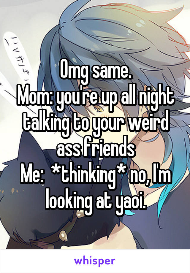 Omg same.
Mom: you're up all night talking to your weird ass friends
Me:  *thinking* no, I'm looking at yaoi.