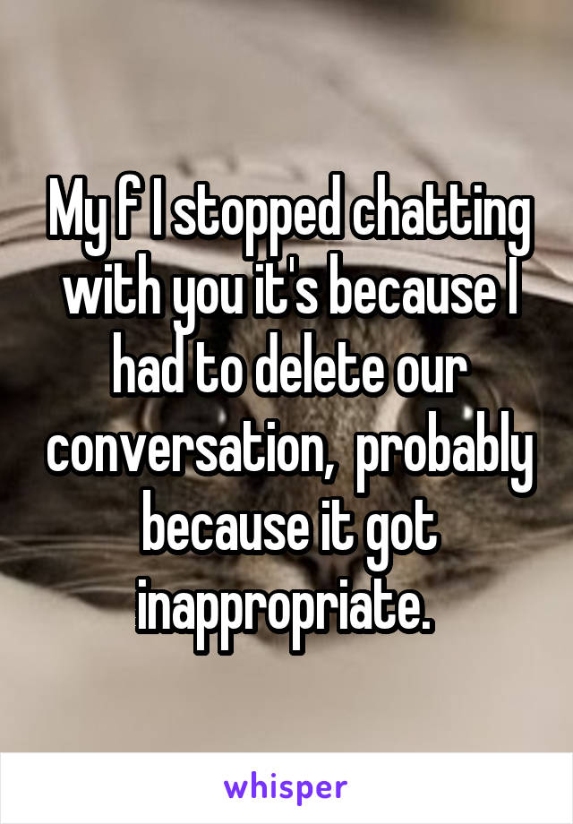 My f I stopped chatting with you it's because I had to delete our conversation,  probably because it got inappropriate. 