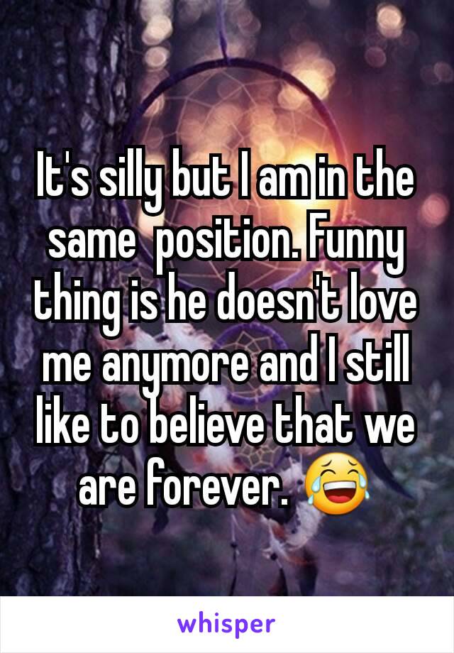 It's silly but I am in the same  position. Funny thing is he doesn't love me anymore and I still like to believe that we are forever. 😂
