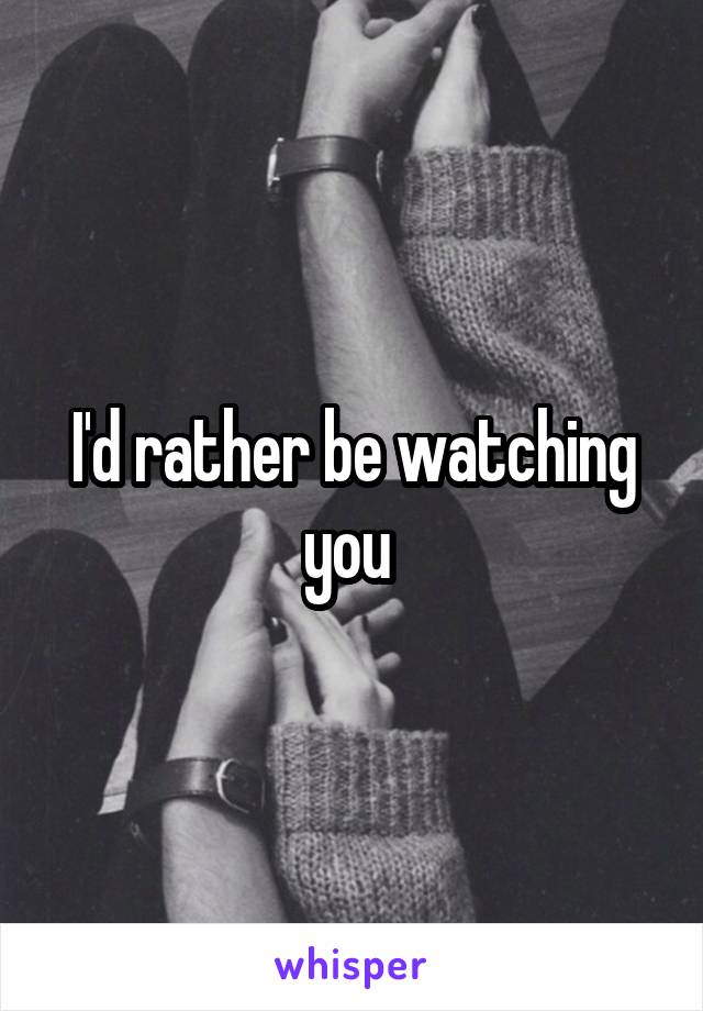 I'd rather be watching you 