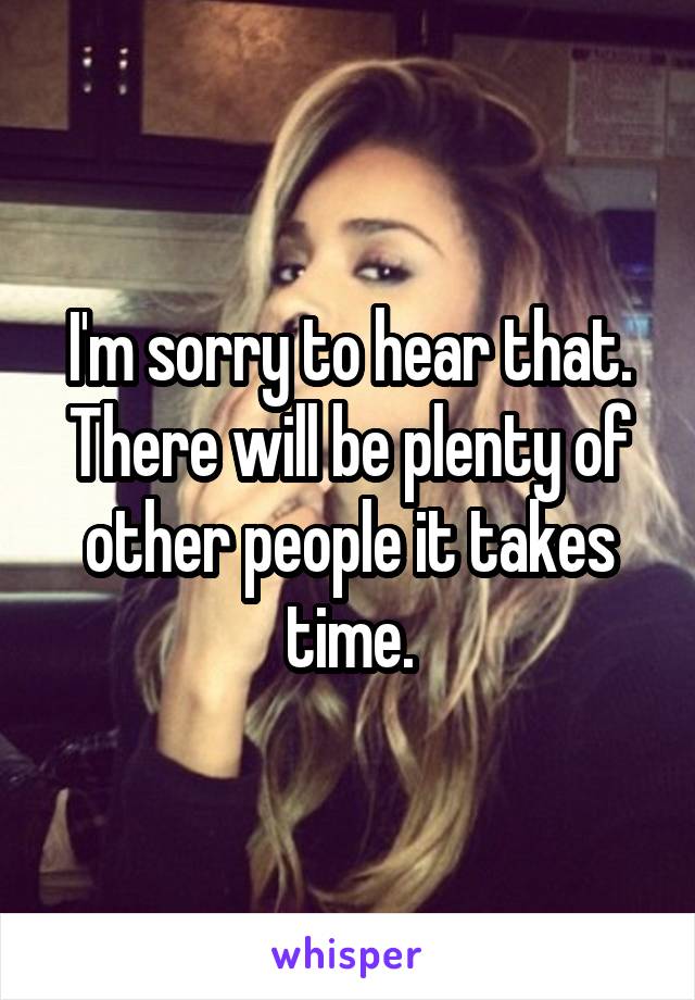 I'm sorry to hear that. There will be plenty of other people it takes time.