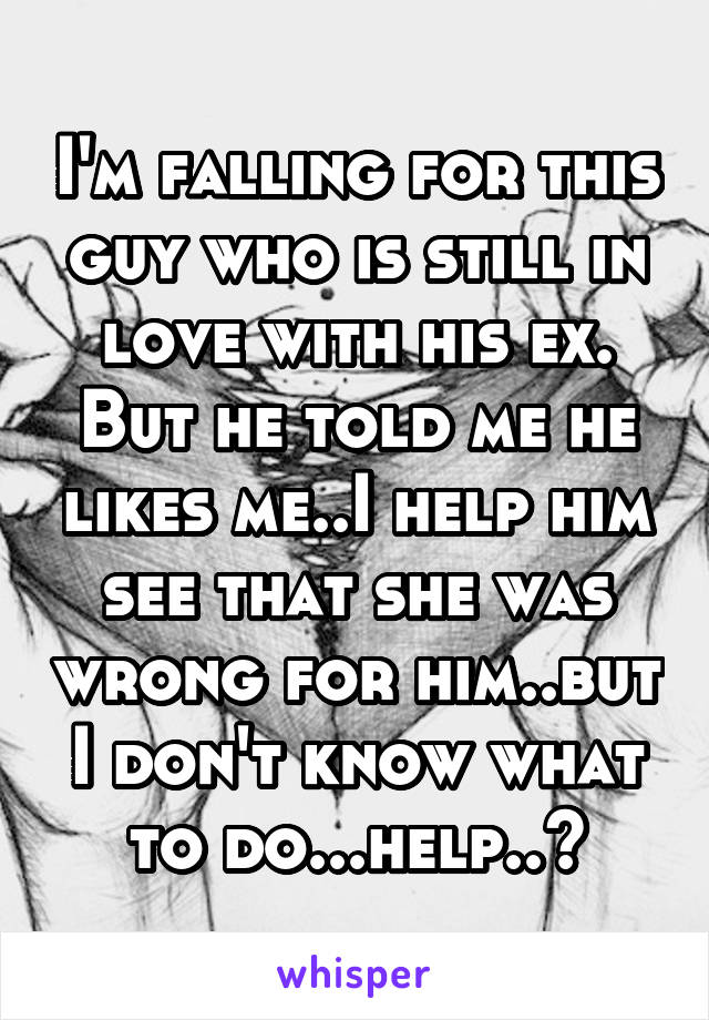 I'm falling for this guy who is still in love with his ex. But he told me he likes me..I help him see that she was wrong for him..but I don't know what to do...help..?