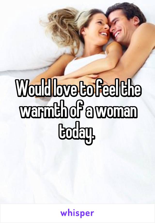 Would love to feel the warmth of a woman today. 