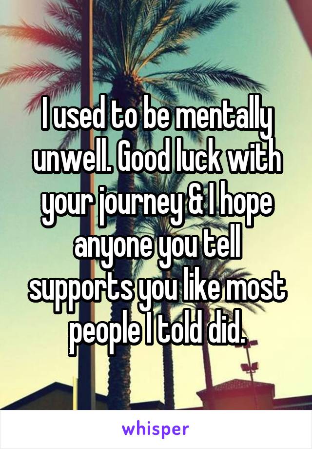 I used to be mentally unwell. Good luck with your journey & I hope anyone you tell supports you like most people I told did.