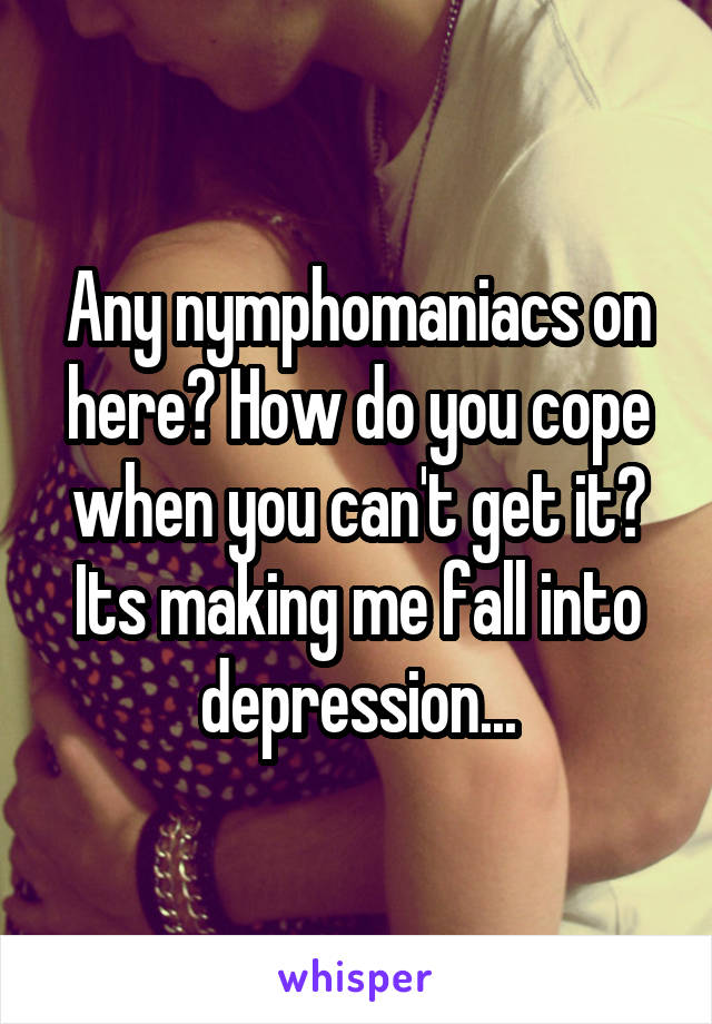 Any nymphomaniacs on here? How do you cope when you can't get it? Its making me fall into depression...