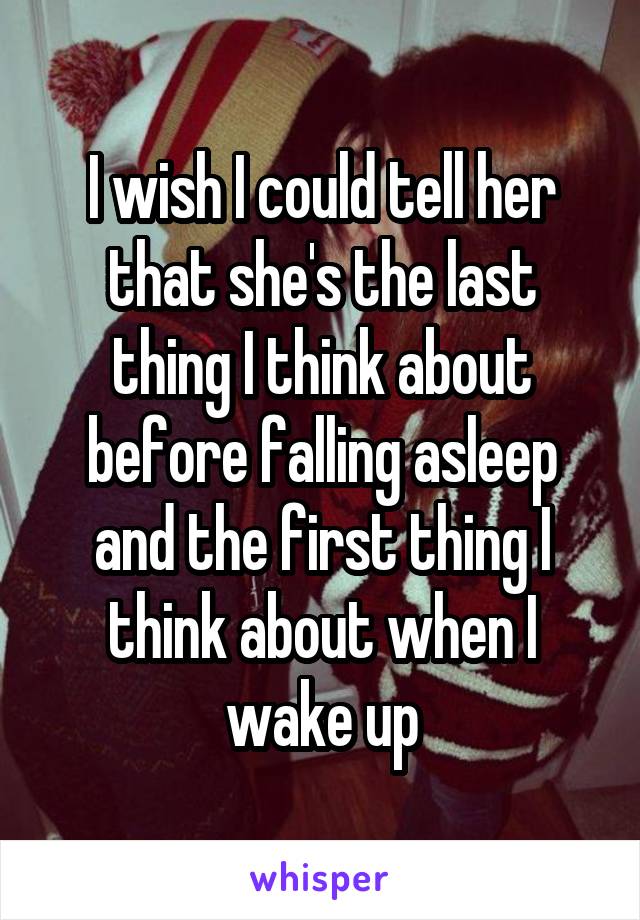 I wish I could tell her that she's the last thing I think about before falling asleep and the first thing I think about when I wake up