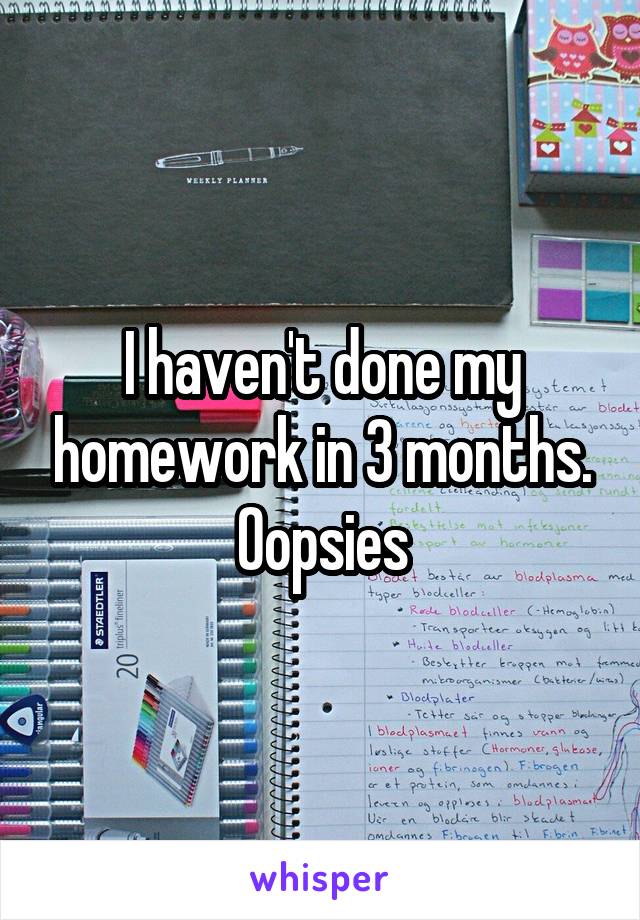 I haven't done my homework in 3 months. Oopsies