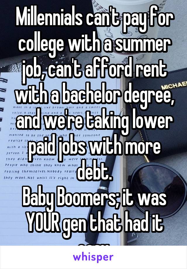 Millennials can't pay for college with a summer job, can't afford rent with a bachelor degree, and we're taking lower paid jobs with more debt.
Baby Boomers; it was YOUR gen that had it easy.