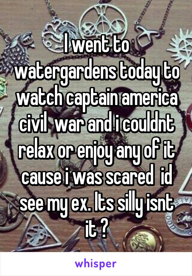 I went to watergardens today to watch captain america civil  war and i couldnt relax or enjoy any of it cause i was scared  id see my ex. Its silly isnt it ?