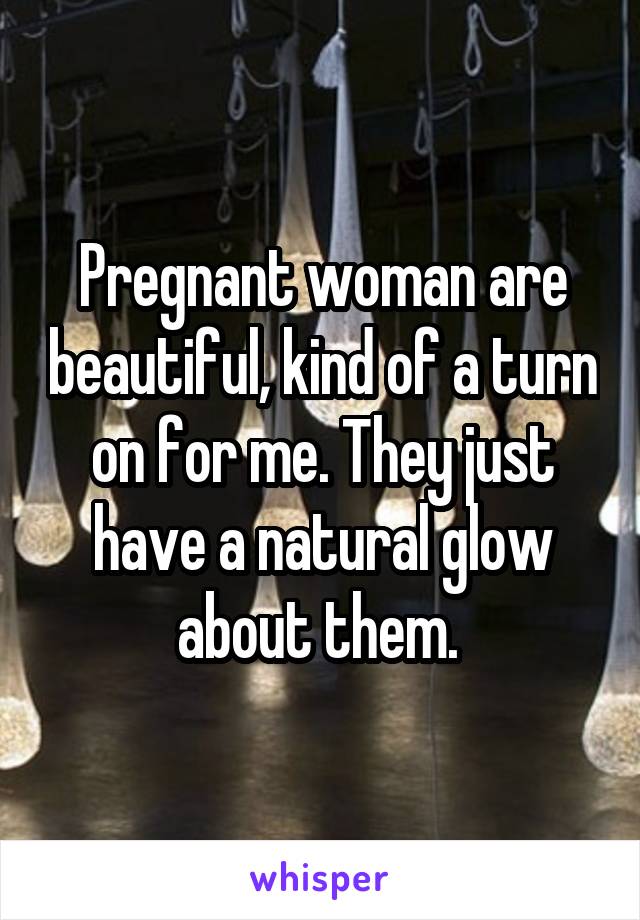 Pregnant woman are beautiful, kind of a turn on for me. They just have a natural glow about them. 