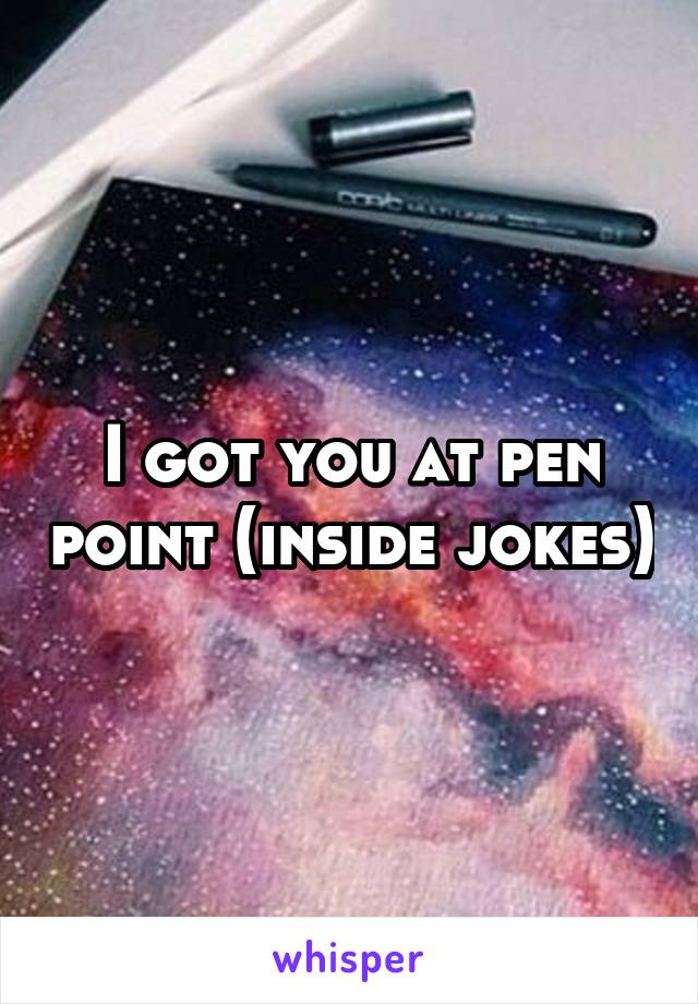 I got you at pen point (inside jokes)