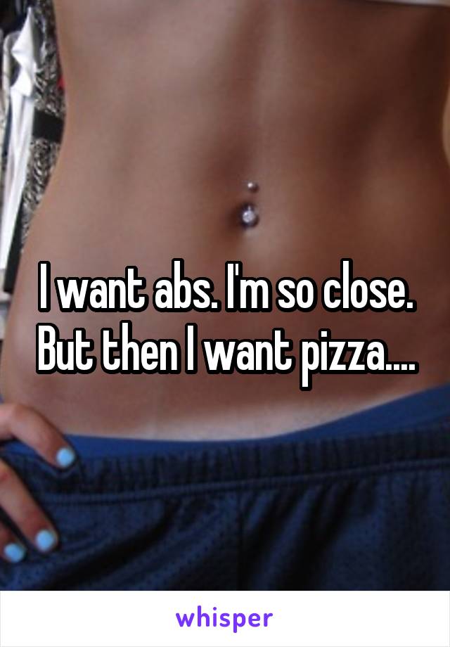 I want abs. I'm so close. But then I want pizza....