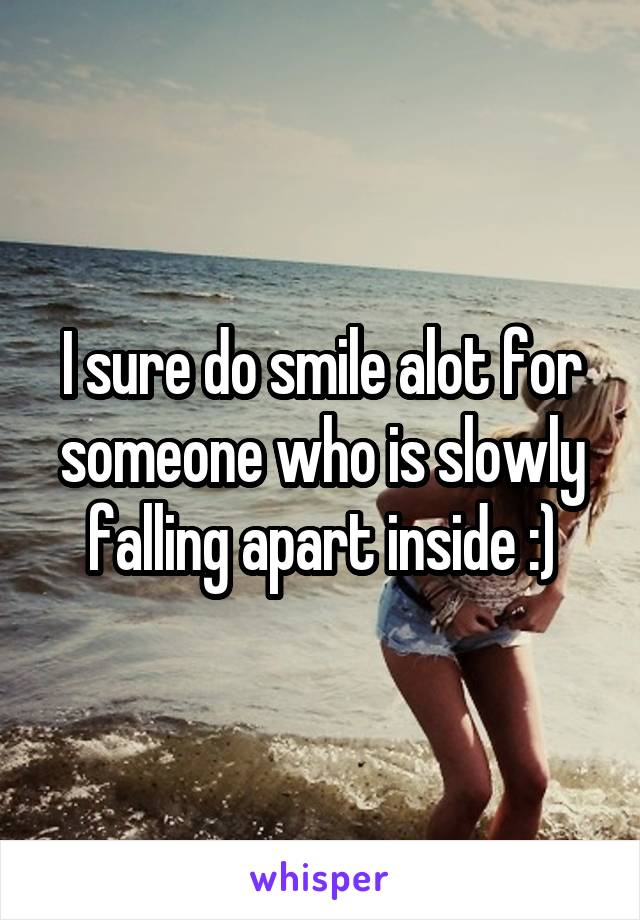 I sure do smile alot for someone who is slowly falling apart inside :)