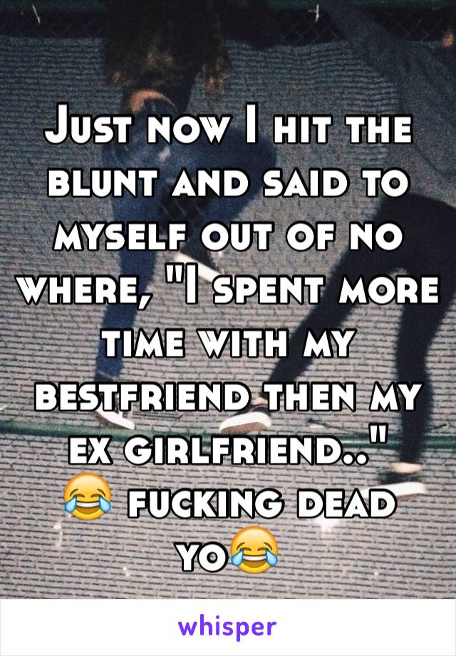 Just now I hit the blunt and said to myself out of no where, "I spent more time with my bestfriend then my ex girlfriend.." 
😂 fucking dead yo😂