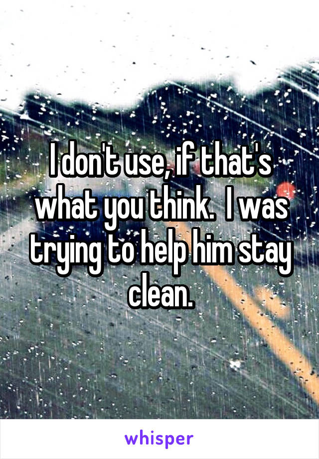 I don't use, if that's what you think.  I was trying to help him stay clean.