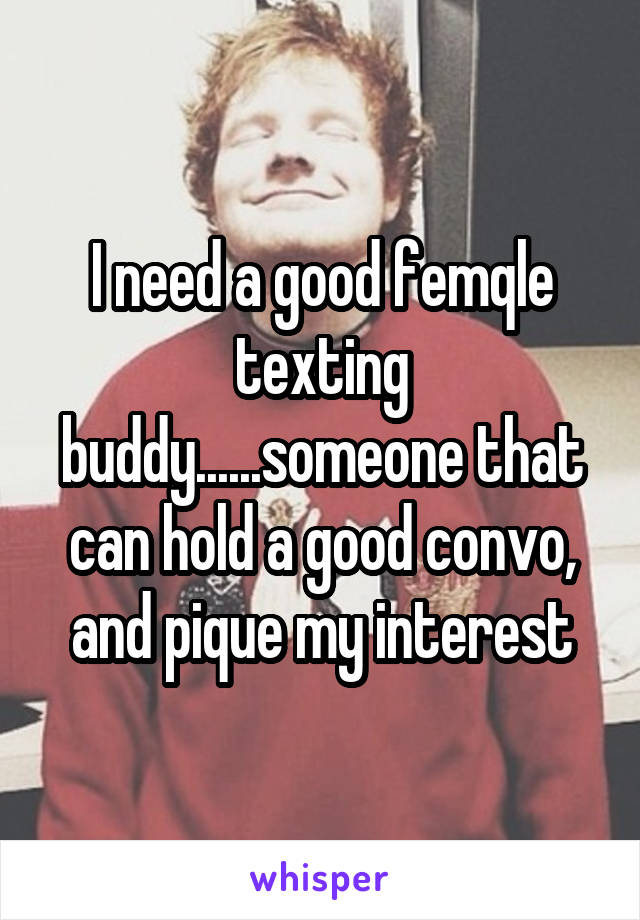 I need a good femqle texting buddy......someone that can hold a good convo, and pique my interest