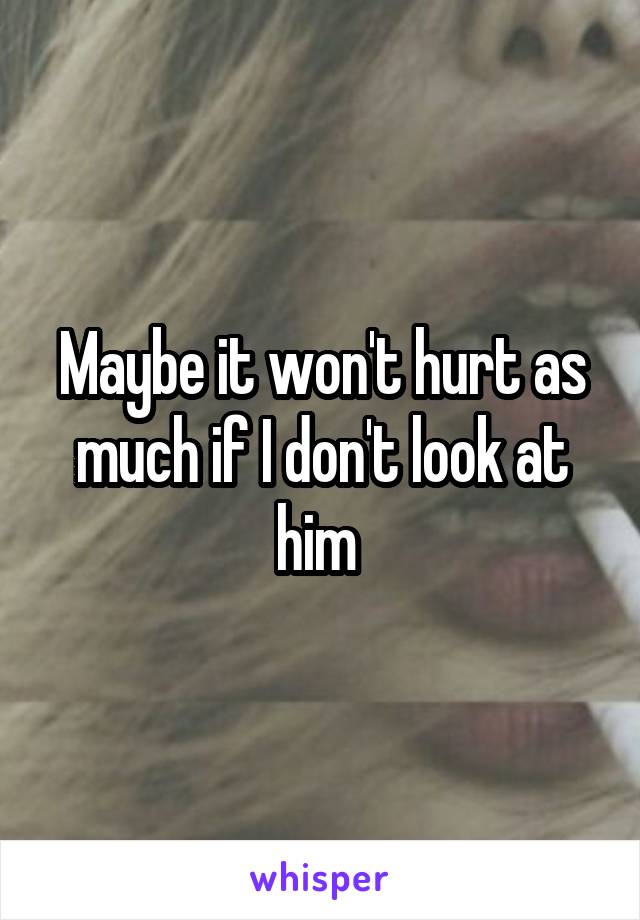 Maybe it won't hurt as much if I don't look at him 