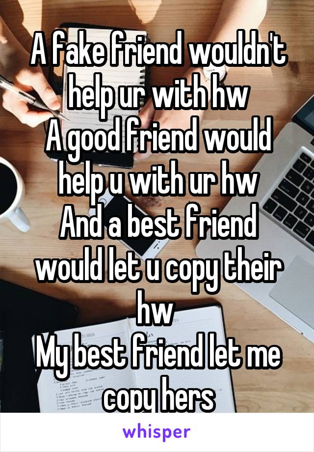 A fake friend wouldn't help ur with hw
A good friend would help u with ur hw
And a best friend would let u copy their hw 
My best friend let me copy hers