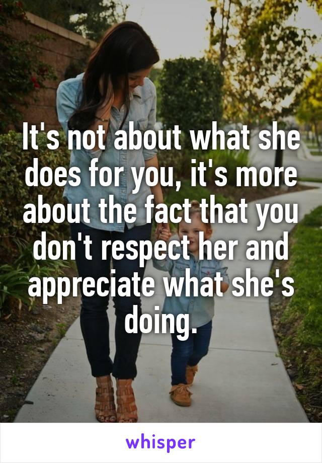 It's not about what she does for you, it's more about the fact that you don't respect her and appreciate what she's doing.