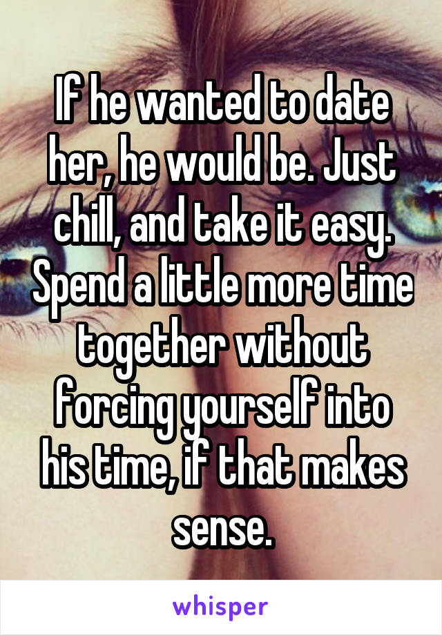 If he wanted to date her, he would be. Just chill, and take it easy. Spend a little more time together without forcing yourself into his time, if that makes sense.