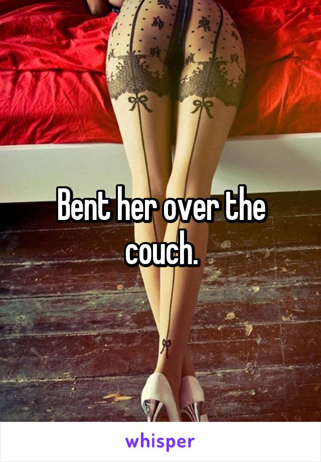 Bent her over the couch.