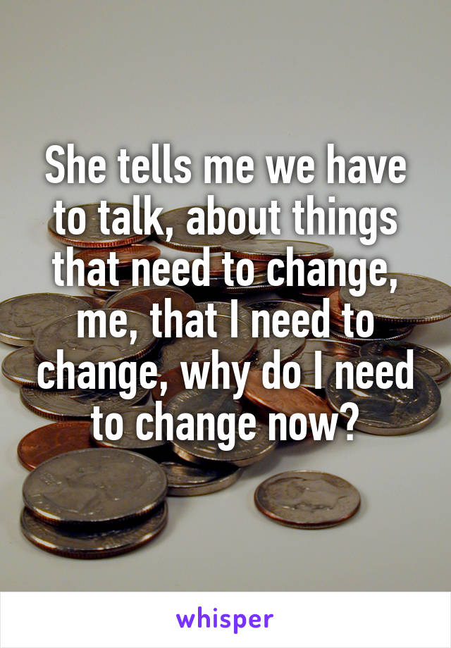 She tells me we have to talk, about things that need to change, me, that I need to change, why do I need to change now?
