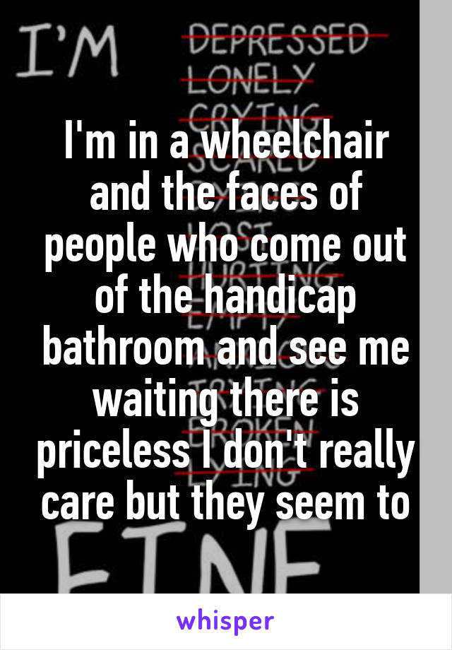 I'm in a wheelchair and the faces of people who come out of the handicap bathroom and see me waiting there is priceless I don't really care but they seem to