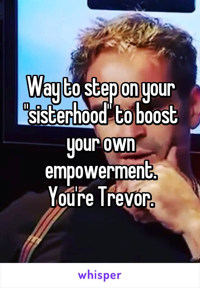 Way to step on your "sisterhood" to boost your own empowerment.
You're Trevor.