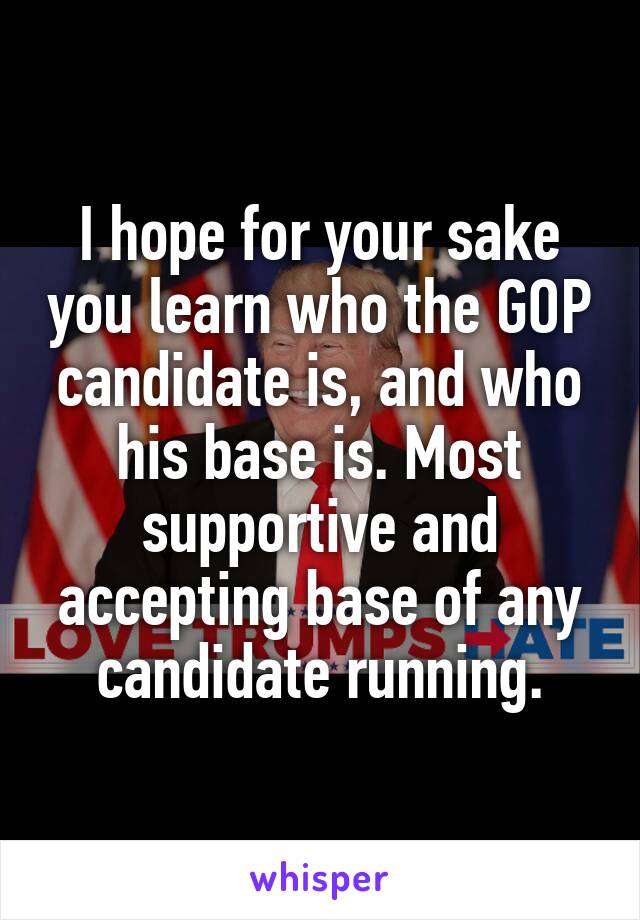 I hope for your sake you learn who the GOP candidate is, and who his base is. Most supportive and accepting base of any candidate running.