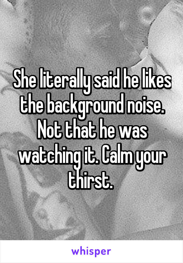 She literally said he likes the background noise. Not that he was watching it. Calm your thirst. 