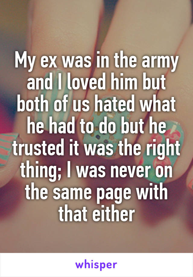 My ex was in the army and I loved him but both of us hated what he had to do but he trusted it was the right thing; I was never on the same page with that either