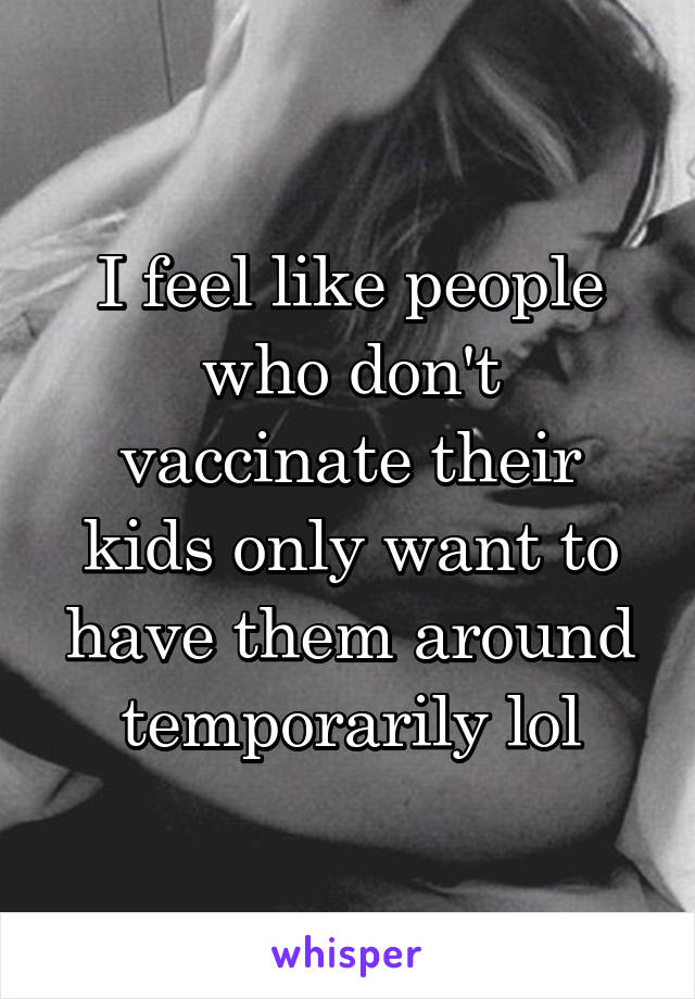 I feel like people who don't vaccinate their kids only want to have them around temporarily lol