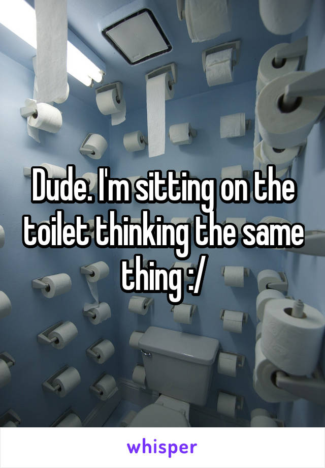 Dude. I'm sitting on the toilet thinking the same thing :/