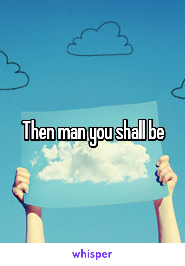 Then man you shall be