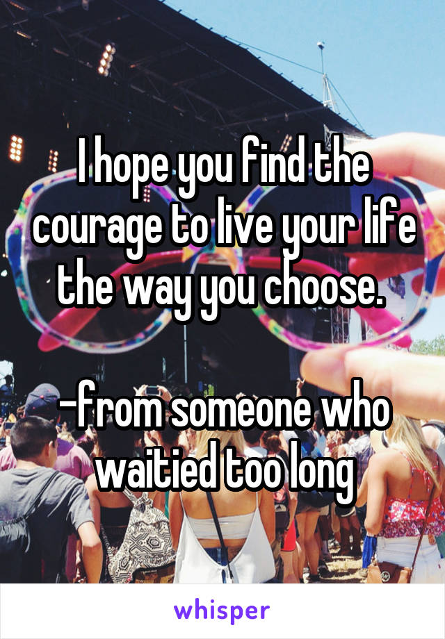 I hope you find the courage to live your life the way you choose. 

-from someone who waitied too long