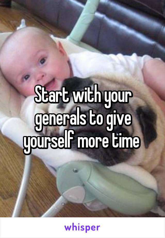 Start with your generals to give yourself more time 