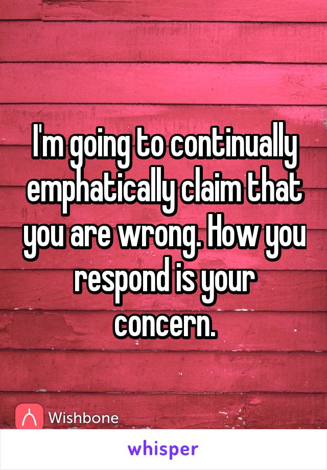 I'm going to continually emphatically claim that you are wrong. How you respond is your concern.