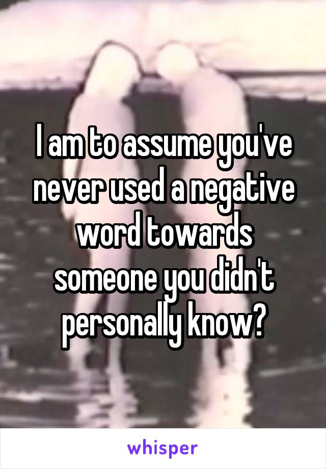 I am to assume you've never used a negative word towards someone you didn't personally know?