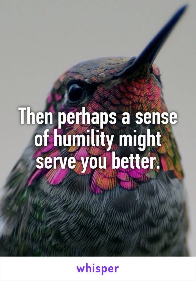 Then perhaps a sense of humility might serve you better.