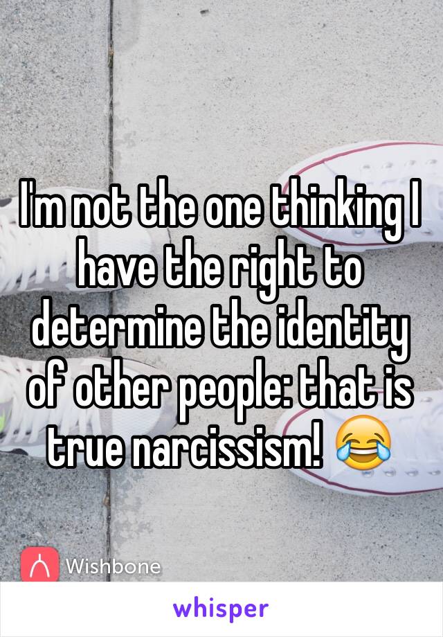 I'm not the one thinking I have the right to determine the identity of other people: that is true narcissism! 😂