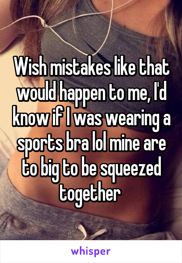 Wish mistakes like that would happen to me, I'd know if I was wearing a sports bra lol mine are to big to be squeezed together 