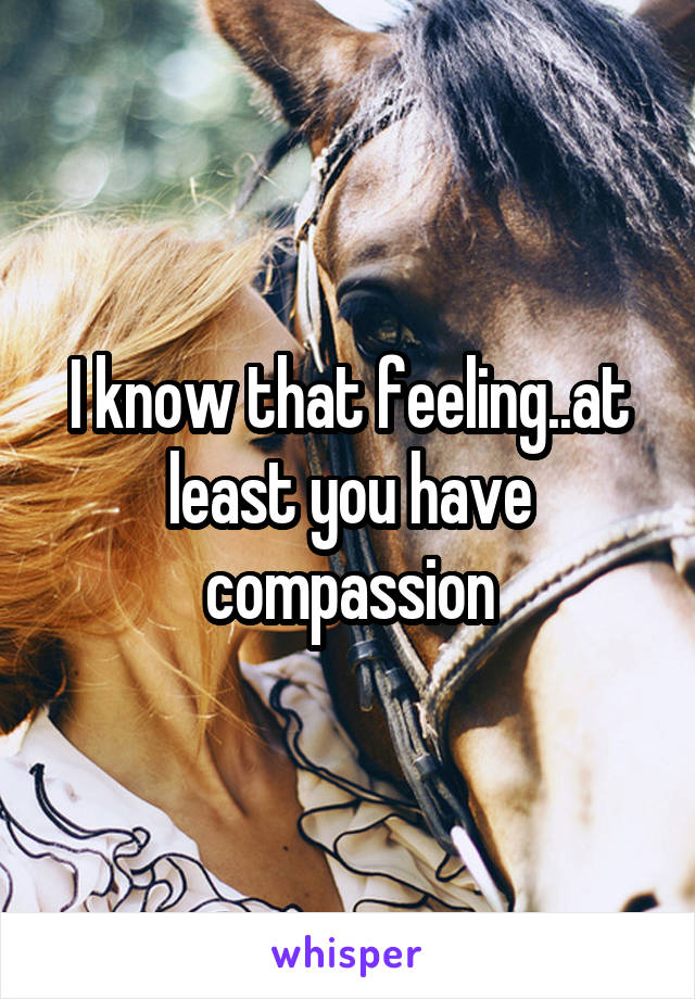 I know that feeling..at least you have compassion