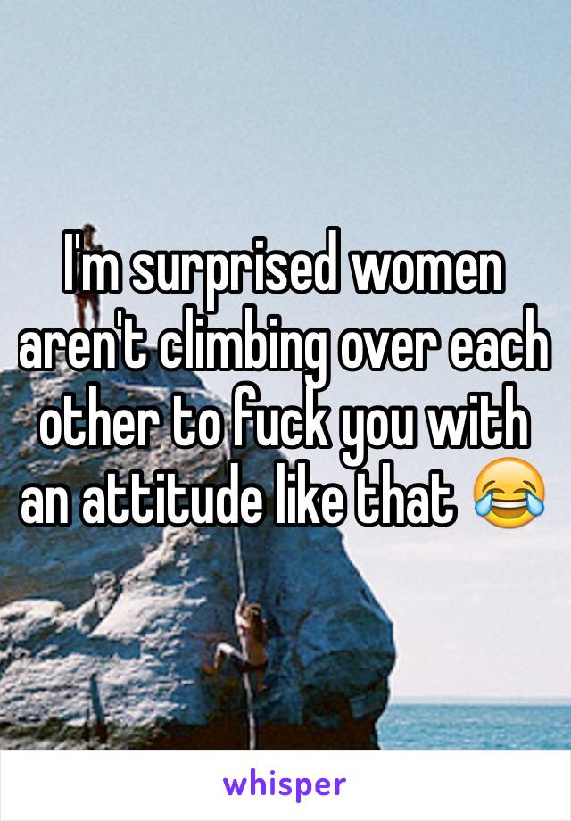 I'm surprised women aren't climbing over each other to fuck you with an attitude like that 😂