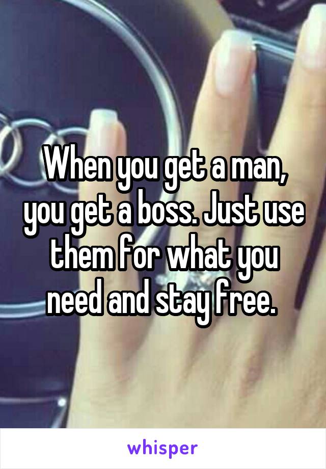 When you get a man, you get a boss. Just use them for what you need and stay free. 