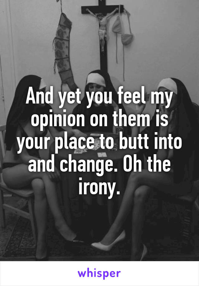 And yet you feel my opinion on them is your place to butt into and change. Oh the irony.