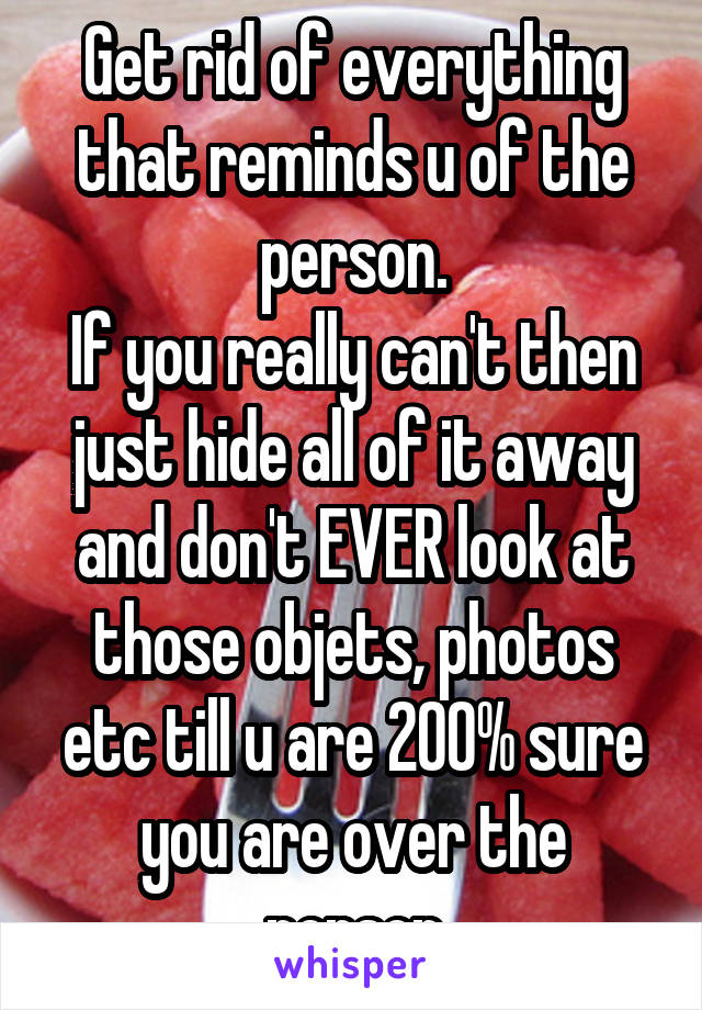 Get rid of everything that reminds u of the person.
If you really can't then just hide all of it away and don't EVER look at those objets, photos etc till u are 200% sure you are over the person